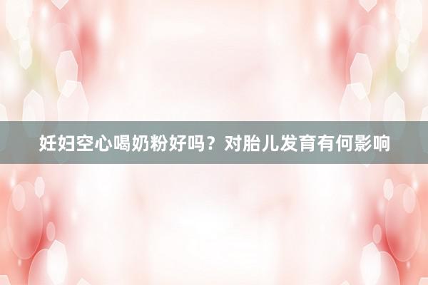 妊妇空心喝奶粉好吗？对胎儿发育有何影响